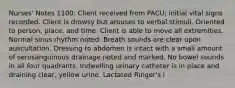 Nurses' Notes 1100: Client received from PACU; initial vital signs recorded. Client is drowsy but arouses to verbal stimuli. Oriented to person, place, and time. Client is able to move all extremities. Normal sinus rhythm noted. Breath sounds are clear upon auscultation. Dressing to abdomen is intact with a small amount of serosanguinous drainage noted and marked. No bowel sounds in all four quadrants. Indwelling urinary catheter is in place and draining clear, yellow urine. Lactated Ringer's i