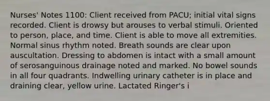 Nurses' Notes 1100: Client received from PACU; initial vital signs recorded. Client is drowsy but arouses to verbal stimuli. Oriented to person, place, and time. Client is able to move all extremities. Normal sinus rhythm noted. Breath sounds are clear upon auscultation. Dressing to abdomen is intact with a small amount of serosanguinous drainage noted and marked. No bowel sounds in all four quadrants. Indwelling urinary catheter is in place and draining clear, yellow urine. Lactated Ringer's i