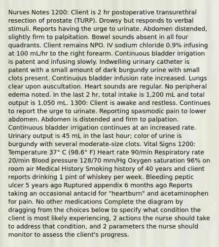 Nurses Notes 1200: Client is 2 hr postoperative transurethral resection of prostate (TURP). Drowsy but responds to verbal stimuli. Reports having the urge to urinate. Abdomen distended, slightly firm to palpitation. Bowel sounds absent in all four quadrants. Client remains NPO. IV sodium chloride 0.9% infusing at 100 mL/hr to the right forearm. Continuous bladder irrigation is patent and infusing slowly. Indwelling urinary catheter is patent with a small amount of dark burgundy urine with small clots present. Continuous bladder infusion rate increased. Lungs clear upon auscultation. Heart sounds are regular. No peripheral edema noted. In the last 2 hr, total intake is 1,200 mL and total output is 1,050 mL. 1300: Client is awake and restless. Continues to report the urge to urinate. Reporting spasmodic pain to lower abdomen. Abdomen is distended and firm to palpation. Continuous bladder irrigation continues at an increased rate. Urinary output is 45 mL in the last hour; color of urine is burgundy with several moderate-size clots. Vital Signs 1200: Temperature 37° C (98.6° F) Heart rate 90/min Respiratory rate 20/min <a href='https://www.questionai.com/knowledge/kD0HacyPBr-blood-pressure' class='anchor-knowledge'>blood pressure</a> 128/70 mm/Hg Oxygen saturation 96% on room air Medical History Smoking history of 40 years and client reports drinking 1 pint of whiskey per week. Bleeding peptic ulcer 5 years ago Ruptured appendix 6 months ago Reports taking an occasional antacid for "heartburn" and acetaminophen for pain. No other medications Complete the diagram by dragging from the choices below to specify what condition the client is most likely experiencing, 2 actions the nurse should take to address that condition, and 2 parameters the nurse should monitor to assess the client's progress.