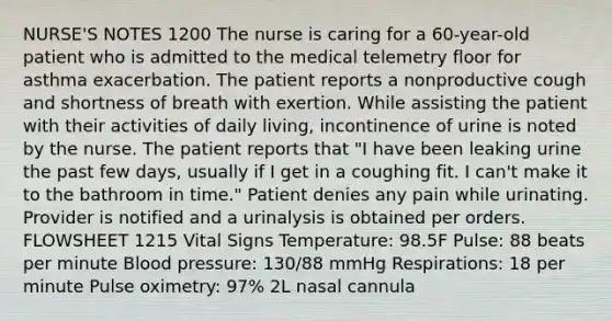 NURSE'S NOTES 1200 The nurse is caring for a 60-year-old patient who is admitted to the medical telemetry floor for asthma exacerbation. The patient reports a nonproductive cough and shortness of breath with exertion. While assisting the patient with their activities of daily living, incontinence of urine is noted by the nurse. The patient reports that "I have been leaking urine the past few days, usually if I get in a coughing fit. I can't make it to the bathroom in time." Patient denies any pain while urinating. Provider is notified and a urinalysis is obtained per orders. FLOWSHEET 1215 Vital Signs Temperature: 98.5F Pulse: 88 beats per minute Blood pressure: 130/88 mmHg Respirations: 18 per minute Pulse oximetry: 97% 2L nasal cannula