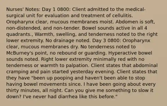 Nurses' Notes: Day 1 0800: Client admitted to the medical-surgical unit for evaluation and treatment of cellulitis. Oropharynx clear, mucous membranes moist. Abdomen is soft, non-distended, and non-tender. Bowel sounds active in all 4 quadrants., Warmth, swelling, and tenderness noted to the right lower extremity. No drainage noted. Day 3 0800: Oropharynx clear, mucous membranes dry. No tenderness noted to McBurney's point, no rebound or guarding. Hyperactive bowel sounds noted. Right lower extremity minimally red with no tenderness or warmth to palpation. Client states that abdominal cramping and pain started yesterday evening. Client states that they have "been up pooping and haven't been able to stop having bowel movements since. I have been going about every thirty minutes, all night. Can you give me something to slow it down? I've never had diarrhea like this before."