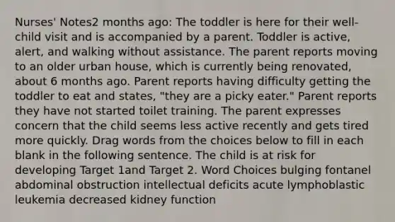 Nurses' Notes2 months ago: The toddler is here for their well-child visit and is accompanied by a parent. Toddler is active, alert, and walking without assistance. The parent reports moving to an older urban house, which is currently being renovated, about 6 months ago. Parent reports having difficulty getting the toddler to eat and states, "they are a picky eater." Parent reports they have not started toilet training. The parent expresses concern that the child seems less active recently and gets tired more quickly. Drag words from the choices below to fill in each blank in the following sentence. The child is at risk for developing Target 1and Target 2. Word Choices bulging fontanel abdominal obstruction intellectual deficits acute lymphoblastic leukemia decreased kidney function