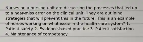 Nurses on a nursing unit are discussing the processes that led up to a near-miss error on the clinical unit. They are outlining strategies that will prevent this in the future. This is an example of nurses working on what issue in the health care system? 1. Patient safety 2. Evidence-based practice 3. Patient satisfaction 4. Maintenance of competency