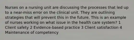 Nurses on a nursing unit are discussing the processes that led up to a near-miss error on the clinical unit. They are outlining strategies that will prevent this in the future. This is an example of nurses working on what issue in the health care system? 1 Client safety 2 Evidence-based practice 3 Client satisfaction 4 Maintenance of competency