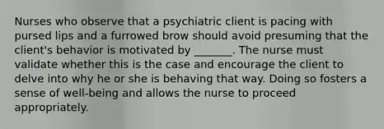 Nurses who observe that a psychiatric client is pacing with pursed lips and a furrowed brow should avoid presuming that the client's behavior is motivated by _______. The nurse must validate whether this is the case and encourage the client to delve into why he or she is behaving that way. Doing so fosters a sense of well-being and allows the nurse to proceed appropriately.