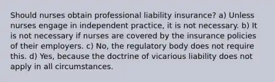 Should nurses obtain professional liability insurance? a) Unless nurses engage in independent practice, it is not necessary. b) It is not necessary if nurses are covered by the insurance policies of their employers. c) No, the regulatory body does not require this. d) Yes, because the doctrine of vicarious liability does not apply in all circumstances.