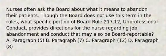 Nurses often ask the Board about what it means to abandon their patients. Though the Board does not use this term in the rules, what specific portion of Board Rule 217.12, Unprofessional Conduct, provides directions for the nurse regarding job abandonment and conduct that may also be Board-reportable? A. Paragraph (5) B. Paragraph (7) C. Paragraph (12) D. Paragraph (8)