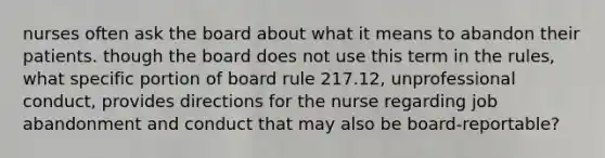 nurses often ask the board about what it means to abandon their patients. though the board does not use this term in the rules, what specific portion of board rule 217.12, unprofessional conduct, provides directions for the nurse regarding job abandonment and conduct that may also be board-reportable?