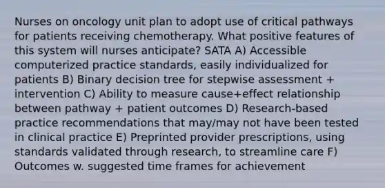 Nurses on oncology unit plan to adopt use of critical pathways for patients receiving chemotherapy. What positive features of this system will nurses anticipate? SATA A) Accessible computerized practice standards, easily individualized for patients B) Binary decision tree for stepwise assessment + intervention C) Ability to measure cause+effect relationship between pathway + patient outcomes D) Research-based practice recommendations that may/may not have been tested in clinical practice E) Preprinted provider prescriptions, using standards validated through research, to streamline care F) Outcomes w. suggested time frames for achievement