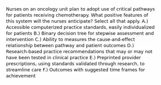 Nurses on an oncology unit plan to adopt use of critical pathways for patients receiving chemotherapy. What positive features of this system will the nurses anticipate? Select all that apply. A.) Accessible computerized practice standards, easily individualized for patients B.) Binary decision tree for stepwise assessment and intervention C.) Ability to measures the cause-and-effect relationship between pathway and patient outcomes D.) Research-based practice recommendations that may or may not have been tested in clinical practice E.) Preprinted provider prescriptions, using standards validated through research, to streamline care F.) Outcomes with suggested time frames for achievement