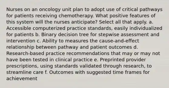 Nurses on an oncology unit plan to adopt use of critical pathways for patients receiving chemotherapy. What positive features of this system will the nurses anticipate? Select all that apply. a. Accessible computerized practice standards, easily individualized for patients b. Binary decision tree for stepwise assessment and intervention c. Ability to measures the cause-and-effect relationship between pathway and patient outcomes d. Research-based practice recommendations that may or may not have been tested in clinical practice e. Preprinted provider prescriptions, using standards validated through research, to streamline care f. Outcomes with suggested time frames for achievement