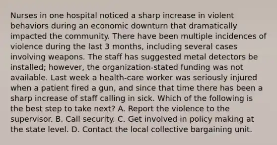 Nurses in one hospital noticed a sharp increase in violent behaviors during an economic downturn that dramatically impacted the community. There have been multiple incidences of violence during the last 3 months, including several cases involving weapons. The staff has suggested metal detectors be installed; however, the organization-stated funding was not available. Last week a health-care worker was seriously injured when a patient fired a gun, and since that time there has been a sharp increase of staff calling in sick. Which of the following is the best step to take next? A. Report the violence to the supervisor. B. Call security. C. Get involved in policy making at the state level. D. Contact the local collective bargaining unit.