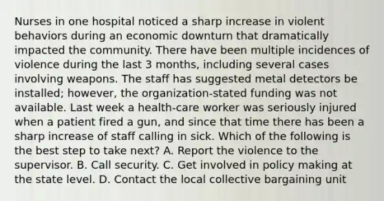 Nurses in one hospital noticed a sharp increase in violent behaviors during an economic downturn that dramatically impacted the community. There have been multiple incidences of violence during the last 3 months, including several cases involving weapons. The staff has suggested metal detectors be installed; however, the organization-stated funding was not available. Last week a health-care worker was seriously injured when a patient fired a gun, and since that time there has been a sharp increase of staff calling in sick. Which of the following is the best step to take next? A. Report the violence to the supervisor. B. Call security. C. Get involved in policy making at the state level. D. Contact the local collective bargaining unit