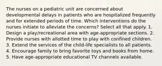 The nurses on a pediatric unit are concerned about developmental delays in patients who are hospitalized frequently and for extended periods of time. Which interventions do the nurses initiate to alleviate the concerns? Select all that apply. 1. Design a play/recreational area with age-appropriate sections. 2. Provide nurses with allotted time to play with confined children. 3. Extend the services of the child-life specialists to all patients. 4. Encourage family to bring favorite toys and books from home. 5. Have age-appropriate educational TV channels available.