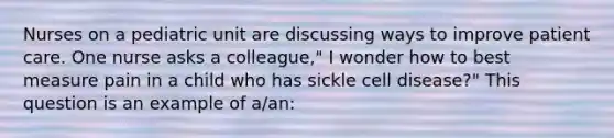 Nurses on a pediatric unit are discussing ways to improve patient care. One nurse asks a colleague," I wonder how to best measure pain in a child who has sickle cell disease?" This question is an example of a/an: