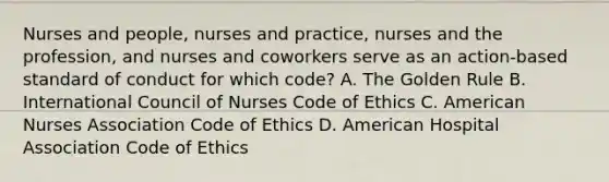 Nurses and people, nurses and practice, nurses and the profession, and nurses and coworkers serve as an action-based standard of conduct for which code? A. The Golden Rule B. International Council of Nurses Code of Ethics C. American Nurses Association Code of Ethics D. American Hospital Association Code of Ethics