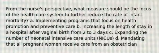 From the nurse's perspective, what measure should be the focus of the health care system to further reduce the rate of infant mortality? a. Implementing programs that focus on health promotion and preventive care b. Increasing the length of stay in a hospital after vaginal birth from 2 to 3 days c. Expanding the number of neonatal intensive care units (NICUs) d. Mandating that all pregnant women receive care from an obstetrician