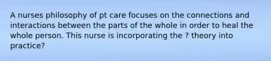 A nurses philosophy of pt care focuses on the connections and interactions between the parts of the whole in order to heal the whole person. This nurse is incorporating the ? theory into practice?