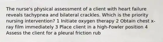 The nurse's physical assessment of a client with heart failure reveals tachypnea and bilateral crackles. Which is the priority nursing intervention? 1 Initiate oxygen therapy 2 Obtain chest x-ray film immediately 3 Place client in a high-Fowler position 4 Assess the client for a pleural friction rub