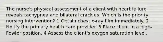 The nurse's physical assessment of a client with heart failure reveals tachypnea and bilateral crackles. Which is the priority nursing intervention? 1 Obtain chest x-ray film immediately. 2 Notify the primary health care provider. 3 Place client in a high-Fowler position. 4 Assess the client's oxygen saturation level.