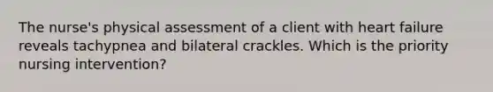 The nurse's physical assessment of a client with heart failure reveals tachypnea and bilateral crackles. Which is the priority nursing intervention?