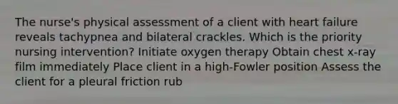 The nurse's physical assessment of a client with heart failure reveals tachypnea and bilateral crackles. Which is the priority nursing intervention? Initiate oxygen therapy Obtain chest x-ray film immediately Place client in a high-Fowler position Assess the client for a pleural friction rub