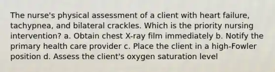 The nurse's physical assessment of a client with heart failure, tachypnea, and bilateral crackles. Which is the priority nursing intervention? a. Obtain chest X-ray film immediately b. Notify the primary health care provider c. Place the client in a high-Fowler position d. Assess the client's oxygen saturation level