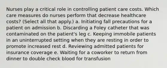 Nurses play a critical role in controlling patient care costs. Which care measures do nurses perform that decrease healthcare costs? (Select all that apply.) a. Initiating fall precautions for a patient on admission b. Discarding a Foley catheter that was contaminated on the patient's leg c. Keeping immobile patients in an uninterrupted setting when they are resting in order to promote increased rest d. Reviewing admitted patients for insurance coverage e. Waiting for a coworker to return from dinner to double check blood for transfusion