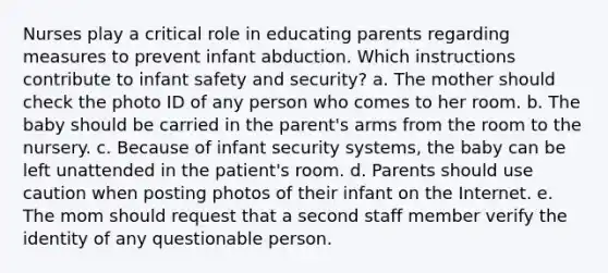 Nurses play a critical role in educating parents regarding measures to prevent infant abduction. Which instructions contribute to infant safety and security? a. The mother should check the photo ID of any person who comes to her room. b. The baby should be carried in the parent's arms from the room to the nursery. c. Because of infant security systems, the baby can be left unattended in the patient's room. d. Parents should use caution when posting photos of their infant on the Internet. e. The mom should request that a second staff member verify the identity of any questionable person.