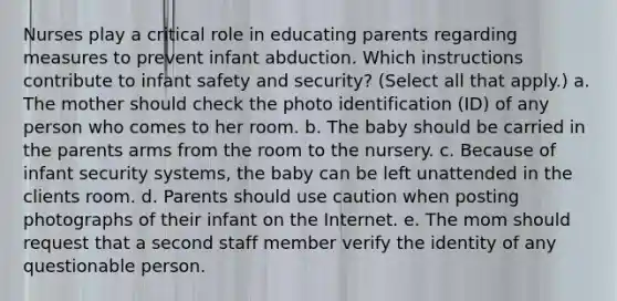 Nurses play a critical role in educating parents regarding measures to prevent infant abduction. Which instructions contribute to infant safety and security? (Select all that apply.) a. The mother should check the photo identification (ID) of any person who comes to her room. b. The baby should be carried in the parents arms from the room to the nursery. c. Because of infant security systems, the baby can be left unattended in the clients room. d. Parents should use caution when posting photographs of their infant on the Internet. e. The mom should request that a second staff member verify the identity of any questionable person.