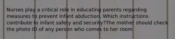 Nurses play a critical role in educating parents regarding measures to prevent infant abduction. Which instructions contribute to infant safety and security?The mother should check the photo ID of any person who comes to her room