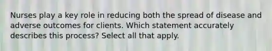 Nurses play a key role in reducing both the spread of disease and adverse outcomes for clients. Which statement accurately describes this process? Select all that apply.