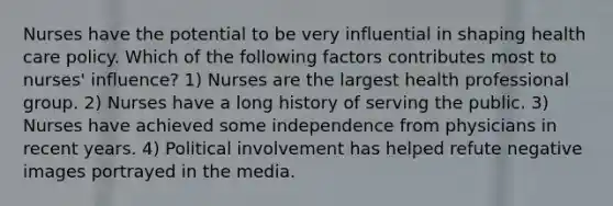 Nurses have the potential to be very influential in shaping health care policy. Which of the following factors contributes most to nurses' influence? 1) Nurses are the largest health professional group. 2) Nurses have a long history of serving the public. 3) Nurses have achieved some independence from physicians in recent years. 4) Political involvement has helped refute negative images portrayed in the media.