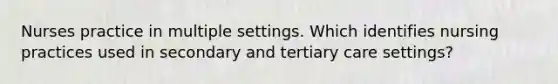 Nurses practice in multiple settings. Which identifies nursing practices used in secondary and tertiary care settings?