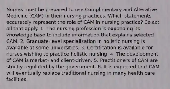 Nurses must be prepared to use Complimentary and Alterative Medicine (CAM) in their nursing practices. Which statements accurately represent the role of CAM in nursing practice? Select all that apply. 1. The nursing profession is expanding its knowledge base to include information that explains selected CAM. 2. Graduate-level specialization in holistic nursing is available at some universities. 3. Certification is available for nurses wishing to practice holistic nursing. 4. The development of CAM is market- and client-driven. 5. Practitioners of CAM are strictly regulated by the government. 6. It is expected that CAM will eventually replace traditional nursing in many health care facilities.