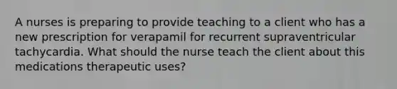 A nurses is preparing to provide teaching to a client who has a new prescription for verapamil for recurrent supraventricular tachycardia. What should the nurse teach the client about this medications therapeutic uses?