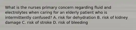 What is the nurses primary concern regarding fluid and electrolytes when caring for an elderly patient who is intermittently confused? A. risk for dehydration B. risk of kidney damage C. risk of stroke D. risk of bleeding