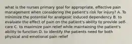 what is the nurses primary goal for appropriate, effective pain management when considering the patient's risk for injury? A. To minimize the potential for analgesic induced dependency B. to evaluate the effect of pain on the patient's ability to provide self-care C. to maximize pain relief while maintaining the patient's ability to function D. to identify the patients need for both physical and emotional pain relief