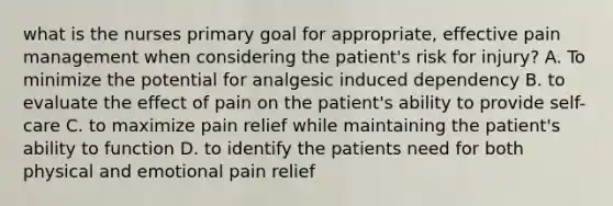 what is the nurses primary goal for appropriate, effective pain management when considering the patient's risk for injury? A. To minimize the potential for analgesic induced dependency B. to evaluate the effect of pain on the patient's ability to provide self-care C. to maximize pain relief while maintaining the patient's ability to function D. to identify the patients need for both physical and emotional pain relief