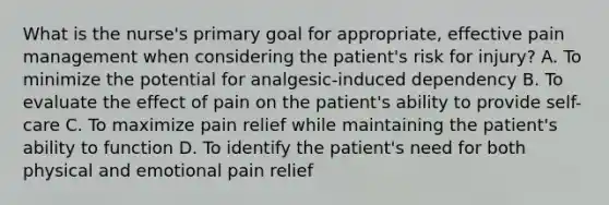 What is the nurse's primary goal for appropriate, effective pain management when considering the patient's risk for injury? A. To minimize the potential for analgesic-induced dependency B. To evaluate the effect of pain on the patient's ability to provide self-care C. To maximize pain relief while maintaining the patient's ability to function D. To identify the patient's need for both physical and emotional pain relief