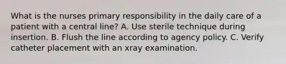 What is the nurses primary responsibility in the daily care of a patient with a central line? A. Use sterile technique during insertion. B. Flush the line according to agency policy. C. Verify catheter placement with an xray examination.