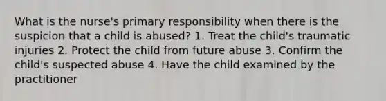 What is the nurse's primary responsibility when there is the suspicion that a child is abused? 1. Treat the child's traumatic injuries 2. Protect the child from future abuse 3. Confirm the child's suspected abuse 4. Have the child examined by the practitioner