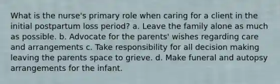 What is the nurse's primary role when caring for a client in the initial postpartum loss period? a. Leave the family alone as much as possible. b. Advocate for the parents' wishes regarding care and arrangements c. Take responsibility for all decision making leaving the parents space to grieve. d. Make funeral and autopsy arrangements for the infant.