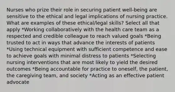 Nurses who prize their role in securing patient well-being are sensitive to the ethical and legal implications of nursing practice. What are examples of these ethical/legal skills? Select all that apply *Working collaboratively with the health care team as a respected and credible colleague to reach valued goals *Being trusted to act in ways that advance the interests of patients *Using technical equipment with sufficient competence and ease to achieve goals with minimal distress to patients *Selecting nursing interventions that are most likely to yield the desired outcomes *Being accountable for practice to oneself, the patient, the caregiving team, and society *Acting as an effective patient advocate