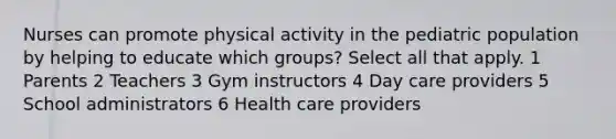 Nurses can promote physical activity in the pediatric population by helping to educate which groups? Select all that apply. 1 Parents 2 Teachers 3 Gym instructors 4 Day care providers 5 School administrators 6 Health care providers