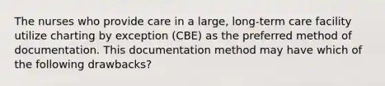 The nurses who provide care in a large, long-term care facility utilize charting by exception (CBE) as the preferred method of documentation. This documentation method may have which of the following drawbacks?