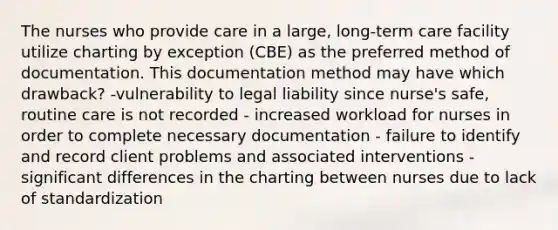 The nurses who provide care in a large, long-term care facility utilize charting by exception (CBE) as the preferred method of documentation. This documentation method may have which drawback? -vulnerability to legal liability since nurse's safe, routine care is not recorded - increased workload for nurses in order to complete necessary documentation - failure to identify and record client problems and associated interventions - significant differences in the charting between nurses due to lack of standardization