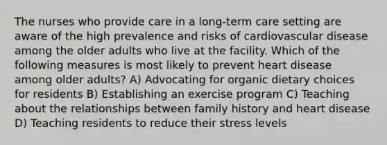 The nurses who provide care in a long-term care setting are aware of the high prevalence and risks of cardiovascular disease among the older adults who live at the facility. Which of the following measures is most likely to prevent heart disease among older adults? A) Advocating for organic dietary choices for residents B) Establishing an exercise program C) Teaching about the relationships between family history and heart disease D) Teaching residents to reduce their stress levels