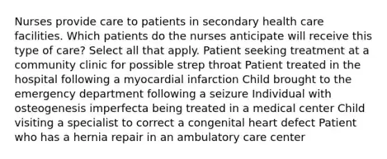 Nurses provide care to patients in secondary health care facilities. Which patients do the nurses anticipate will receive this type of care? Select all that apply. Patient seeking treatment at a community clinic for possible strep throat Patient treated in the hospital following a myocardial infarction Child brought to the emergency department following a seizure Individual with osteogenesis imperfecta being treated in a medical center Child visiting a specialist to correct a congenital heart defect Patient who has a hernia repair in an ambulatory care center