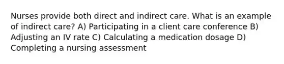 Nurses provide both direct and indirect care. What is an example of indirect care? A) Participating in a client care conference B) Adjusting an IV rate C) Calculating a medication dosage D) Completing a nursing assessment